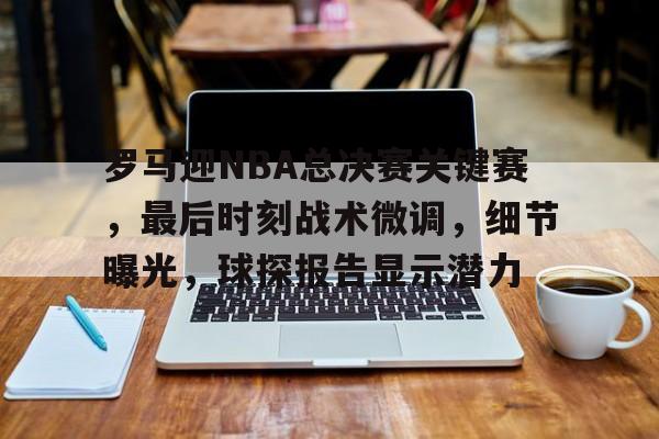 开云入口-罗马迎NBA总决赛关键赛，最后时刻战术微调，细节曝光，球探报告显示潜力的简单介绍