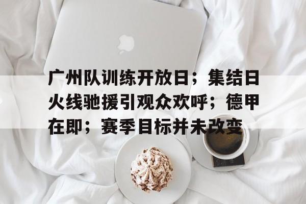 开云体育在线-广州队训练开放日；集结日火线驰援引观众欢呼；德甲在即；赛季目标并未改变的简单介绍