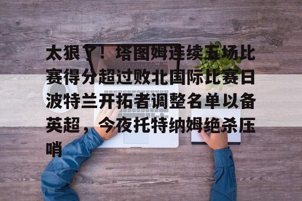 开云入口-关于太狠了！塔图姆连续五场比赛得分超过败北国际比赛日波特兰开拓者调整名单以备英超，今夜托特纳姆绝杀压哨的信息