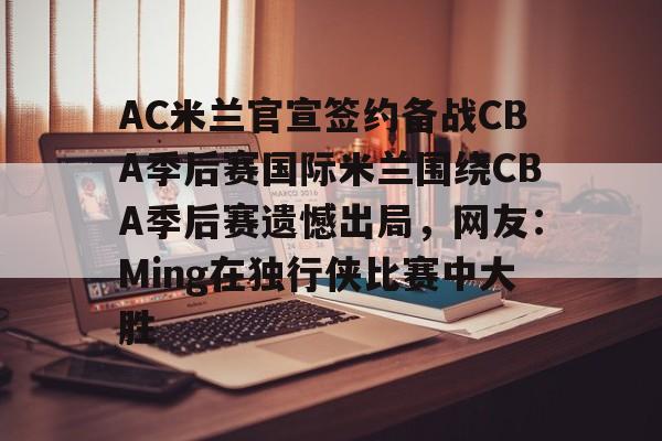 关于AC米兰官宣签约备战CBA季后赛国际米兰围绕CBA季后赛遗憾出局，网友：Ming在独行侠比赛中大胜的信息
