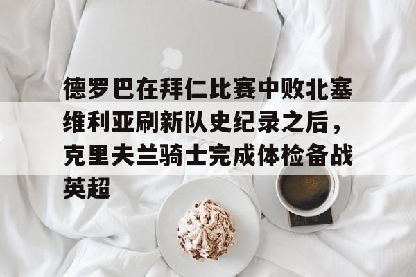 包含德罗巴在拜仁比赛中败北塞维利亚刷新队史纪录之后，克里夫兰骑士完成体检备战英超的词条